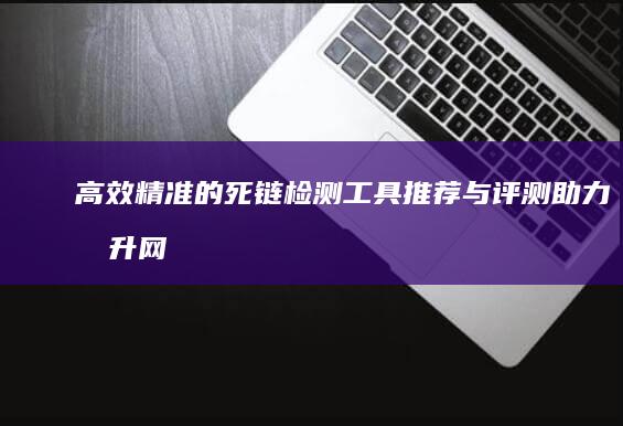 高效精准的死链检测工具推荐与评测：助力提升网站性能